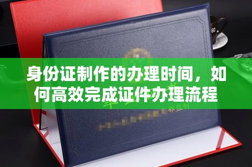 西林身份证制作的办理时间，如何高效完成证件办理流程